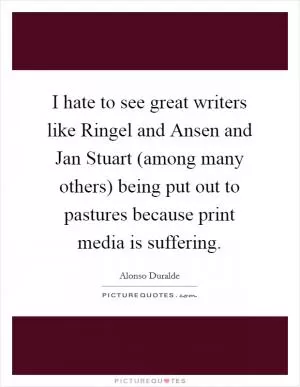 I hate to see great writers like Ringel and Ansen and Jan Stuart (among many others) being put out to pastures because print media is suffering Picture Quote #1