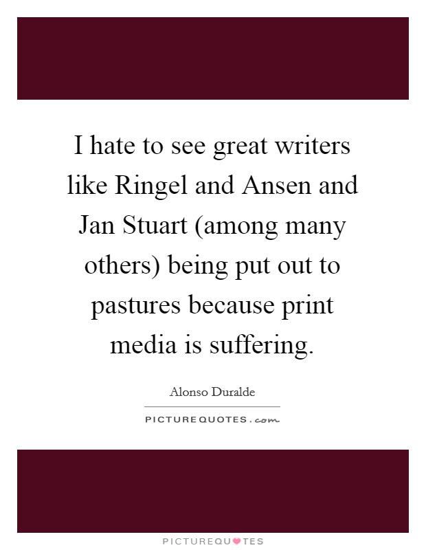 I hate to see great writers like Ringel and Ansen and Jan Stuart (among many others) being put out to pastures because print media is suffering. Picture Quote #1