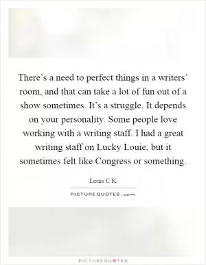 There’s a need to perfect things in a writers’ room, and that can take a lot of fun out of a show sometimes. It’s a struggle. It depends on your personality. Some people love working with a writing staff. I had a great writing staff on Lucky Louie, but it sometimes felt like Congress or something Picture Quote #1