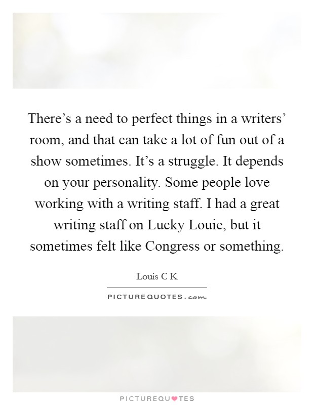 There's a need to perfect things in a writers' room, and that can take a lot of fun out of a show sometimes. It's a struggle. It depends on your personality. Some people love working with a writing staff. I had a great writing staff on Lucky Louie, but it sometimes felt like Congress or something. Picture Quote #1