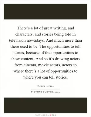 There’s a lot of great writing, and characters, and stories being told in television nowadays. And much more than there used to be. The opportunities to tell stories, because of the opportunities to show content. And so it’s drawing actors from cinema, movie actors, actors to where there’s a lot of opportunities to where you can tell stories Picture Quote #1