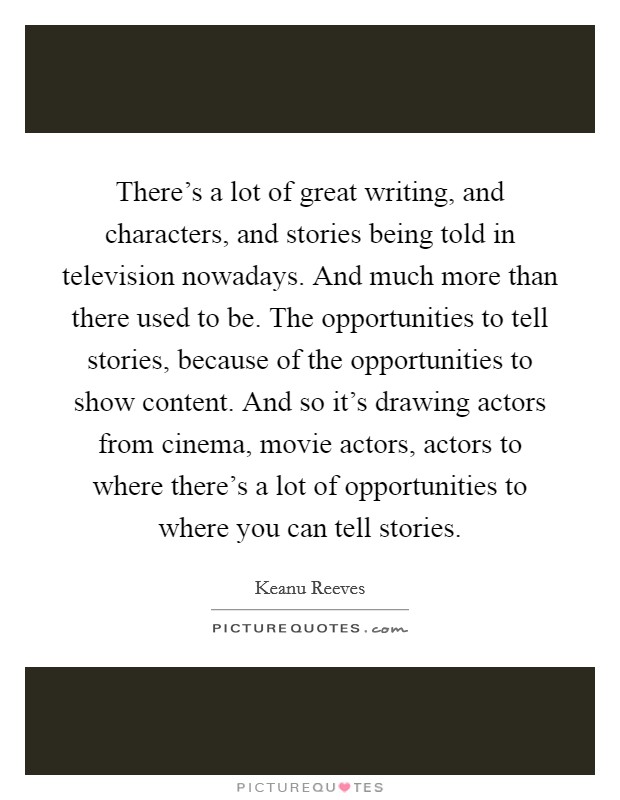 There's a lot of great writing, and characters, and stories being told in television nowadays. And much more than there used to be. The opportunities to tell stories, because of the opportunities to show content. And so it's drawing actors from cinema, movie actors, actors to where there's a lot of opportunities to where you can tell stories. Picture Quote #1