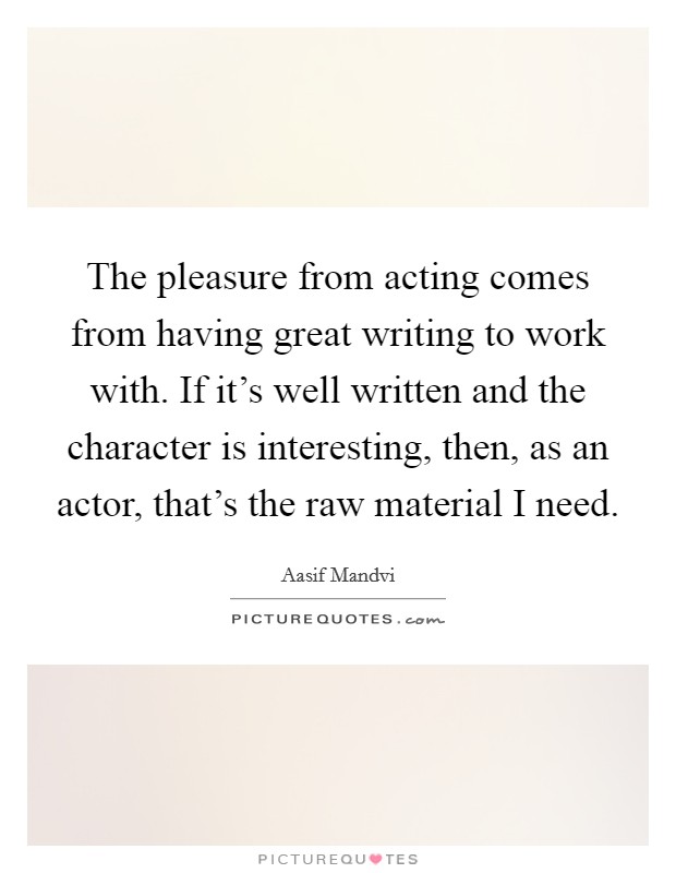 The pleasure from acting comes from having great writing to work with. If it's well written and the character is interesting, then, as an actor, that's the raw material I need. Picture Quote #1