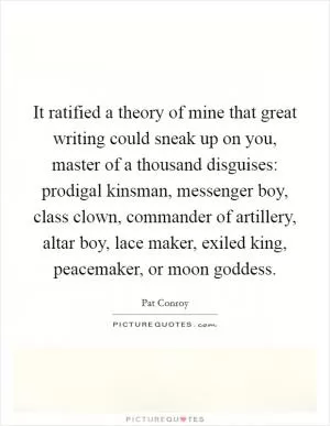 It ratified a theory of mine that great writing could sneak up on you, master of a thousand disguises: prodigal kinsman, messenger boy, class clown, commander of artillery, altar boy, lace maker, exiled king, peacemaker, or moon goddess Picture Quote #1