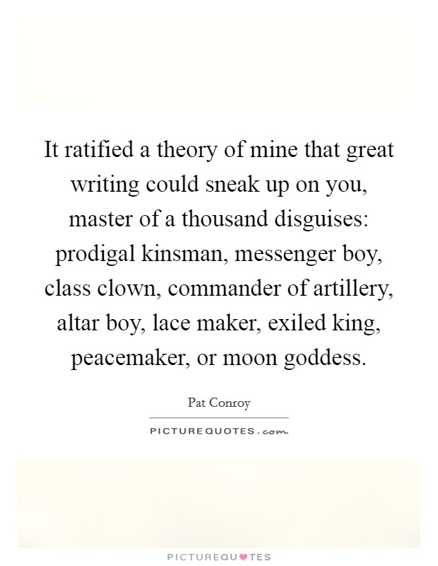 It ratified a theory of mine that great writing could sneak up on you, master of a thousand disguises: prodigal kinsman, messenger boy, class clown, commander of artillery, altar boy, lace maker, exiled king, peacemaker, or moon goddess. Picture Quote #1