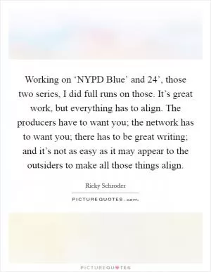 Working on ‘NYPD Blue’ and  24’, those two series, I did full runs on those. It’s great work, but everything has to align. The producers have to want you; the network has to want you; there has to be great writing; and it’s not as easy as it may appear to the outsiders to make all those things align Picture Quote #1