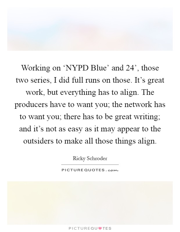 Working on ‘NYPD Blue' and  24', those two series, I did full runs on those. It's great work, but everything has to align. The producers have to want you; the network has to want you; there has to be great writing; and it's not as easy as it may appear to the outsiders to make all those things align. Picture Quote #1