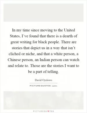 In my time since moving to the United States, I’ve found that there is a dearth of great writing for black people. There are stories that depict us in a way that isn’t cliched or niche, and that a white person, a Chinese person, an Indian person can watch and relate to. Those are the stories I want to be a part of telling Picture Quote #1
