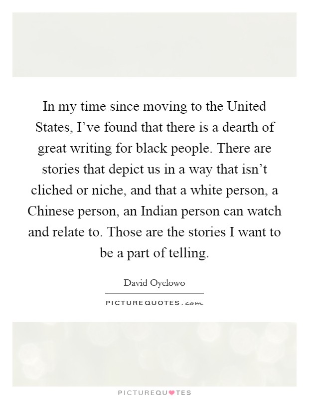 In my time since moving to the United States, I've found that there is a dearth of great writing for black people. There are stories that depict us in a way that isn't cliched or niche, and that a white person, a Chinese person, an Indian person can watch and relate to. Those are the stories I want to be a part of telling. Picture Quote #1