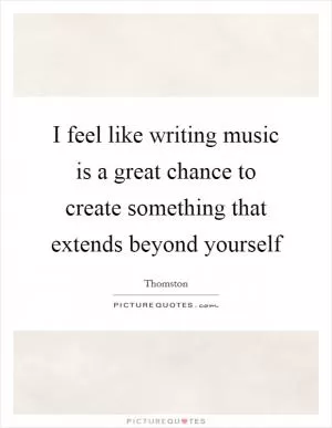 I feel like writing music is a great chance to create something that extends beyond yourself Picture Quote #1
