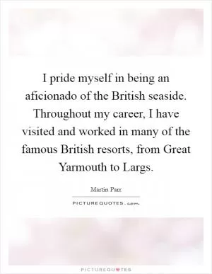 I pride myself in being an aficionado of the British seaside. Throughout my career, I have visited and worked in many of the famous British resorts, from Great Yarmouth to Largs Picture Quote #1