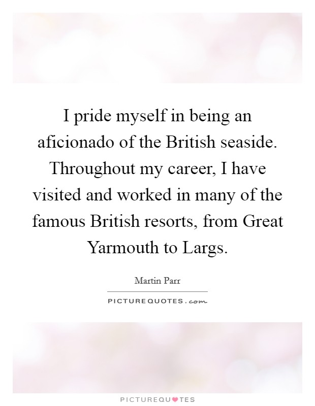 I pride myself in being an aficionado of the British seaside. Throughout my career, I have visited and worked in many of the famous British resorts, from Great Yarmouth to Largs. Picture Quote #1