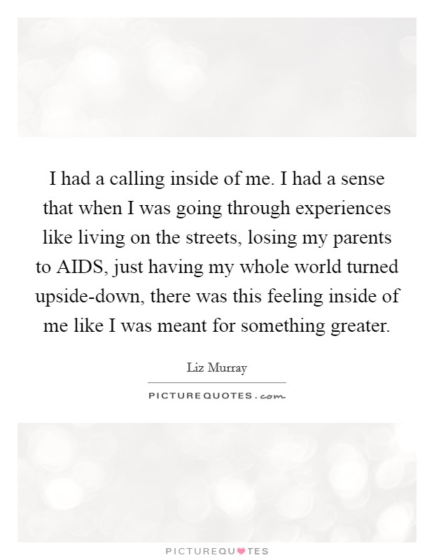 I had a calling inside of me. I had a sense that when I was going through experiences like living on the streets, losing my parents to AIDS, just having my whole world turned upside-down, there was this feeling inside of me like I was meant for something greater. Picture Quote #1