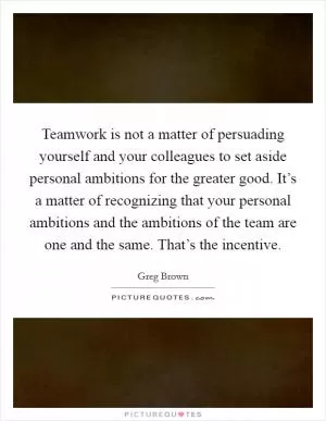 Teamwork is not a matter of persuading yourself and your colleagues to set aside personal ambitions for the greater good. It’s a matter of recognizing that your personal ambitions and the ambitions of the team are one and the same. That’s the incentive Picture Quote #1
