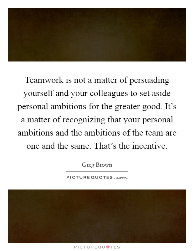 Teamwork is not a matter of persuading yourself and your colleagues to set aside personal ambitions for the greater good. It's a matter of recognizing that your personal ambitions and the ambitions of the team are one and the same. That's the incentive. Picture Quote #1