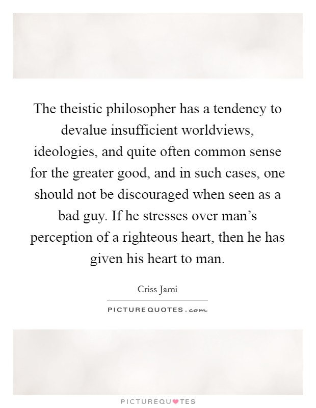 The theistic philosopher has a tendency to devalue insufficient worldviews, ideologies, and quite often common sense for the greater good, and in such cases, one should not be discouraged when seen as a bad guy. If he stresses over man's perception of a righteous heart, then he has given his heart to man. Picture Quote #1