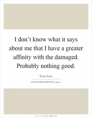 I don’t know what it says about me that I have a greater affinity with the damaged. Probably nothing good Picture Quote #1