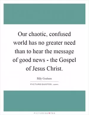 Our chaotic, confused world has no greater need than to hear the message of good news - the Gospel of Jesus Christ Picture Quote #1