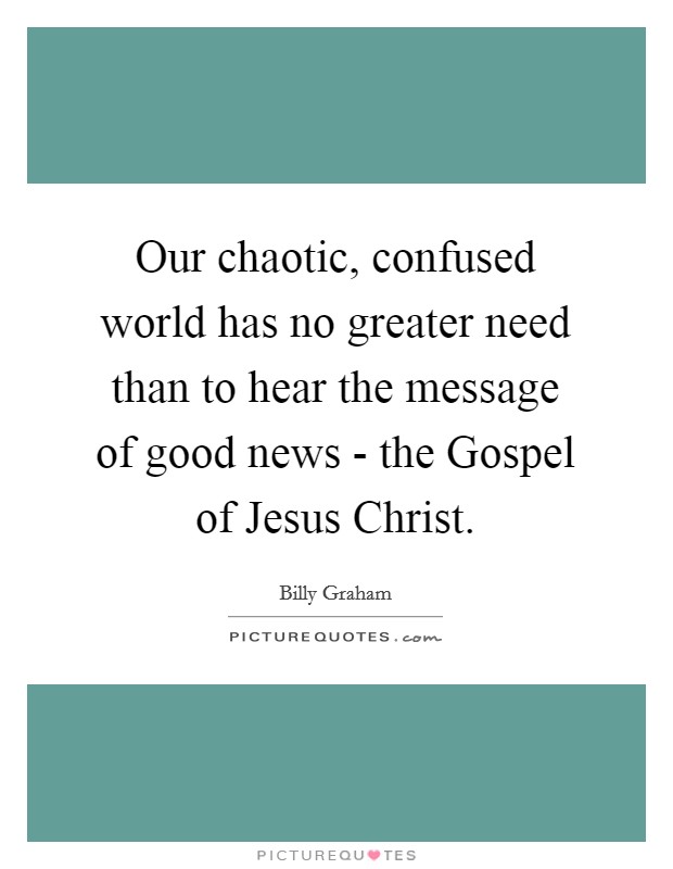 Our chaotic, confused world has no greater need than to hear the message of good news - the Gospel of Jesus Christ. Picture Quote #1