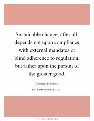 Sustainable change, after all, depends not upon compliance with external mandates or blind adherence to regulation, but rather upon the pursuit of the greater good Picture Quote #1