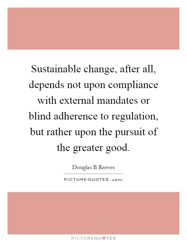 Sustainable change, after all, depends not upon compliance with external mandates or blind adherence to regulation, but rather upon the pursuit of the greater good. Picture Quote #1