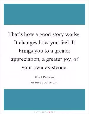 That’s how a good story works. It changes how you feel. It brings you to a greater appreciation, a greater joy, of your own existence Picture Quote #1