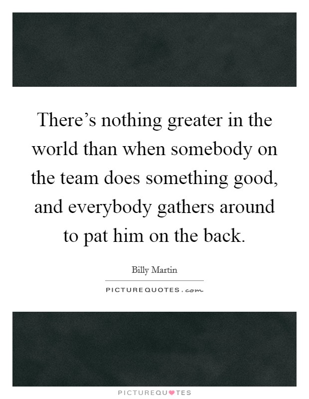There's nothing greater in the world than when somebody on the team does something good, and everybody gathers around to pat him on the back. Picture Quote #1