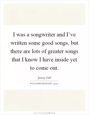 I was a songwriter and I’ve written some good songs, but there are lots of greater songs that I know I have inside yet to come out Picture Quote #1