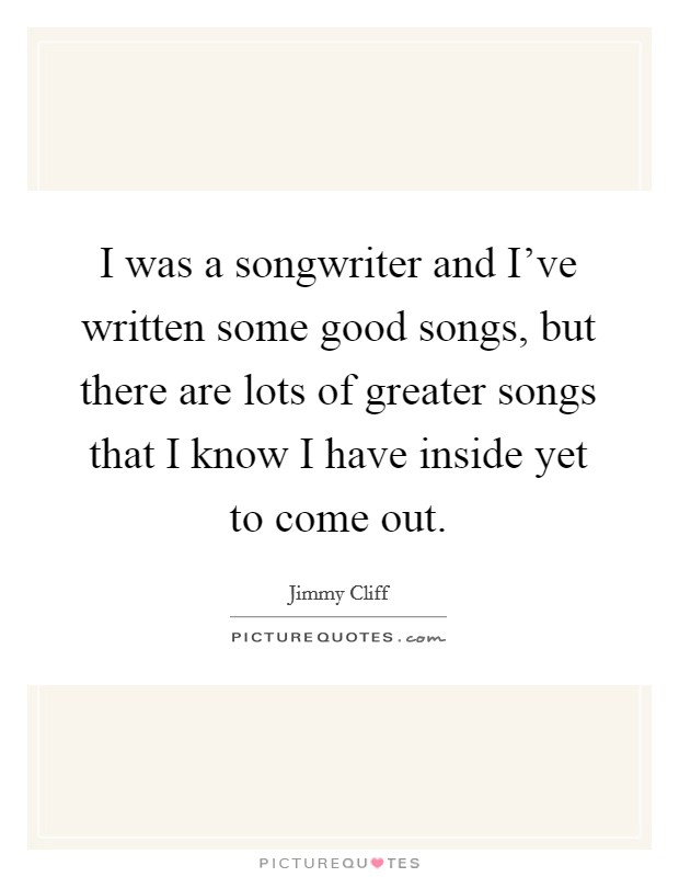 I was a songwriter and I've written some good songs, but there are lots of greater songs that I know I have inside yet to come out. Picture Quote #1