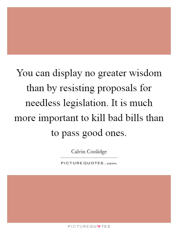 You can display no greater wisdom than by resisting proposals for needless legislation. It is much more important to kill bad bills than to pass good ones. Picture Quote #1