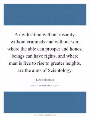 A civilization without insanity, without criminals and without war, where the able can prosper and honest beings can have rights, and where man is free to rise to greater heights, are the aims of Scientology Picture Quote #1