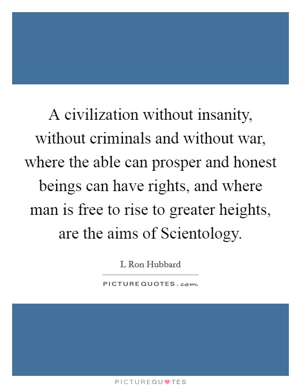 A civilization without insanity, without criminals and without war, where the able can prosper and honest beings can have rights, and where man is free to rise to greater heights, are the aims of Scientology. Picture Quote #1