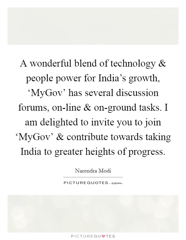 A wonderful blend of technology and people power for India's growth, ‘MyGov' has several discussion forums, on-line and on-ground tasks. I am delighted to invite you to join ‘MyGov' and contribute towards taking India to greater heights of progress. Picture Quote #1