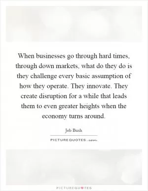 When businesses go through hard times, through down markets, what do they do is they challenge every basic assumption of how they operate. They innovate. They create disruption for a while that leads them to even greater heights when the economy turns around Picture Quote #1