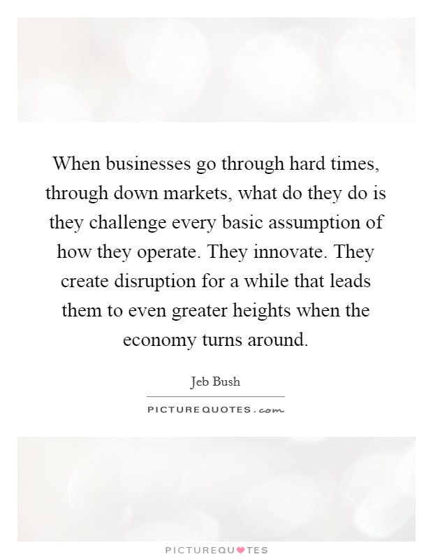 When businesses go through hard times, through down markets, what do they do is they challenge every basic assumption of how they operate. They innovate. They create disruption for a while that leads them to even greater heights when the economy turns around. Picture Quote #1