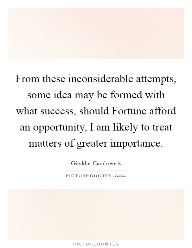 From these inconsiderable attempts, some idea may be formed with what success, should Fortune afford an opportunity, I am likely to treat matters of greater importance. Picture Quote #1