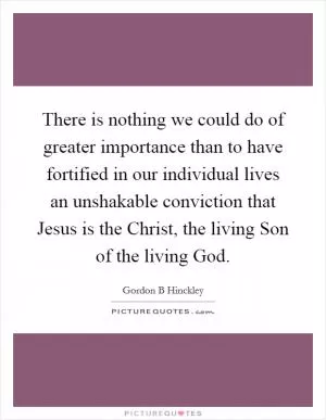 There is nothing we could do of greater importance than to have fortified in our individual lives an unshakable conviction that Jesus is the Christ, the living Son of the living God Picture Quote #1