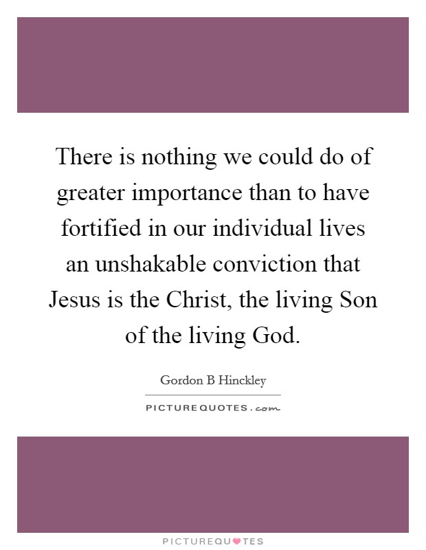 There is nothing we could do of greater importance than to have fortified in our individual lives an unshakable conviction that Jesus is the Christ, the living Son of the living God. Picture Quote #1