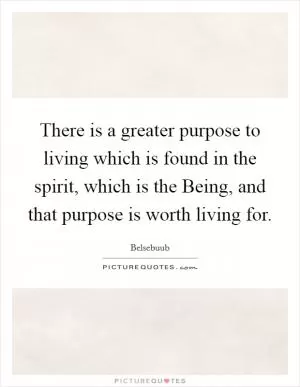 There is a greater purpose to living which is found in the spirit, which is the Being, and that purpose is worth living for Picture Quote #1