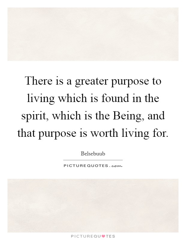 There is a greater purpose to living which is found in the spirit, which is the Being, and that purpose is worth living for. Picture Quote #1