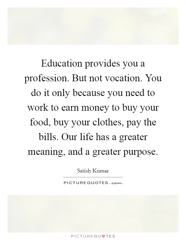 Education provides you a profession. But not vocation. You do it only because you need to work to earn money to buy your food, buy your clothes, pay the bills. Our life has a greater meaning, and a greater purpose. Picture Quote #1