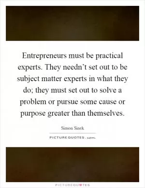 Entrepreneurs must be practical experts. They needn’t set out to be subject matter experts in what they do; they must set out to solve a problem or pursue some cause or purpose greater than themselves Picture Quote #1