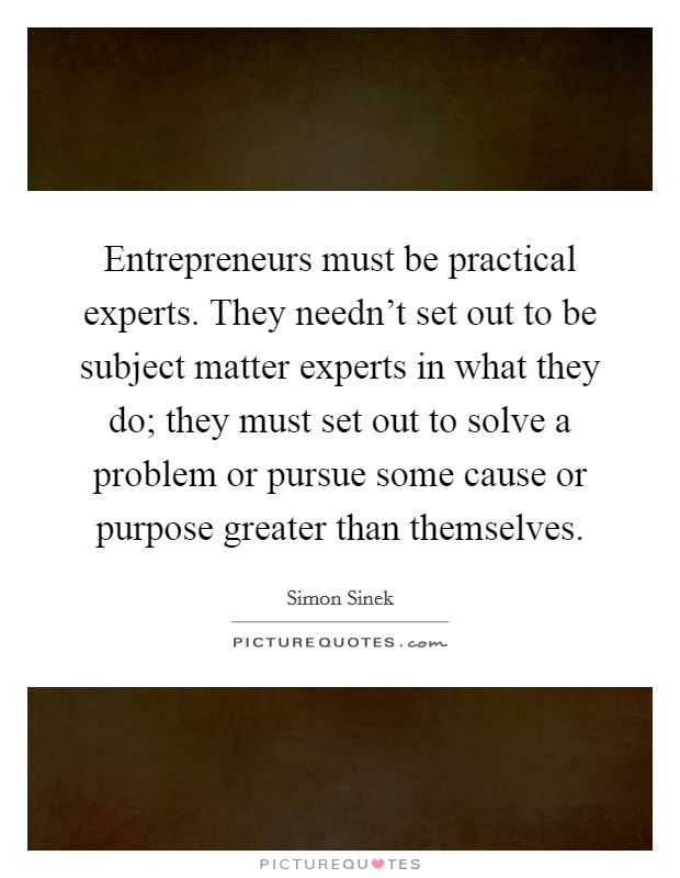 Entrepreneurs must be practical experts. They needn't set out to be subject matter experts in what they do; they must set out to solve a problem or pursue some cause or purpose greater than themselves. Picture Quote #1