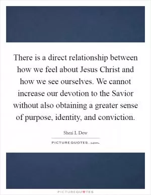 There is a direct relationship between how we feel about Jesus Christ and how we see ourselves. We cannot increase our devotion to the Savior without also obtaining a greater sense of purpose, identity, and conviction Picture Quote #1