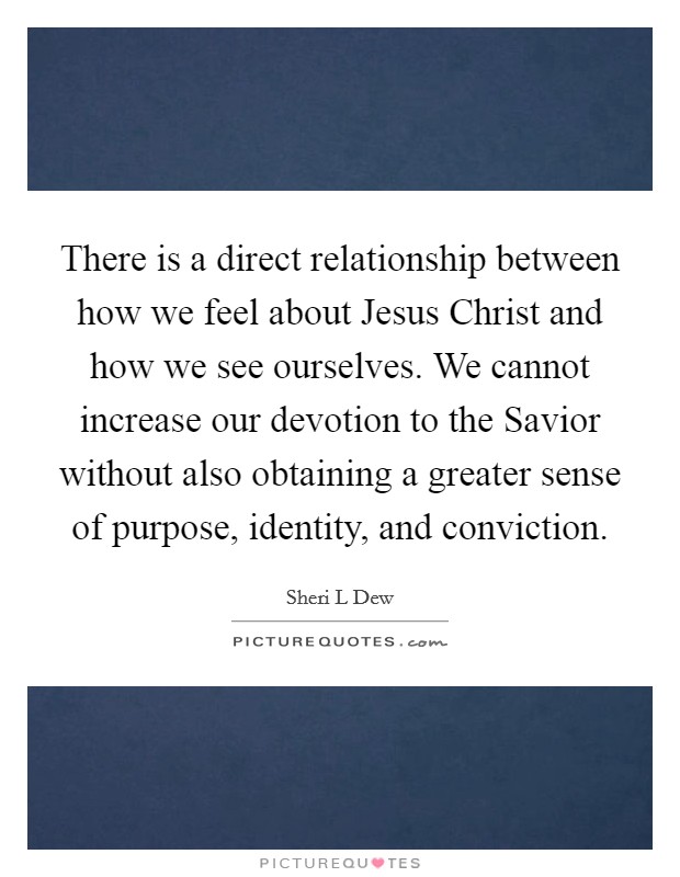 There is a direct relationship between how we feel about Jesus Christ and how we see ourselves. We cannot increase our devotion to the Savior without also obtaining a greater sense of purpose, identity, and conviction. Picture Quote #1