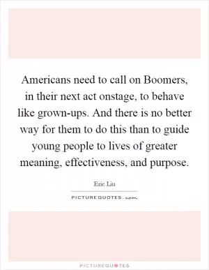 Americans need to call on Boomers, in their next act onstage, to behave like grown-ups. And there is no better way for them to do this than to guide young people to lives of greater meaning, effectiveness, and purpose Picture Quote #1