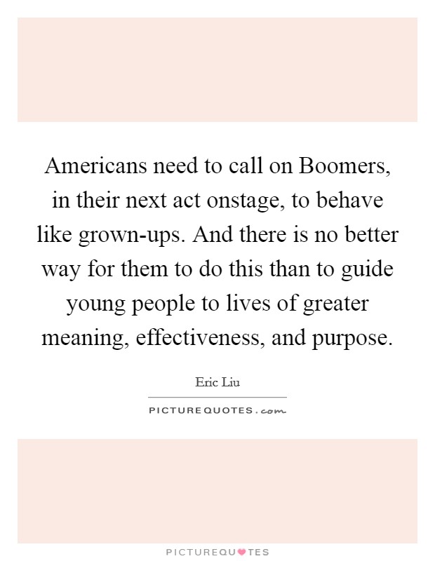 Americans need to call on Boomers, in their next act onstage, to behave like grown-ups. And there is no better way for them to do this than to guide young people to lives of greater meaning, effectiveness, and purpose. Picture Quote #1
