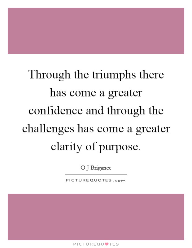 Through the triumphs there has come a greater confidence and through the challenges has come a greater clarity of purpose. Picture Quote #1