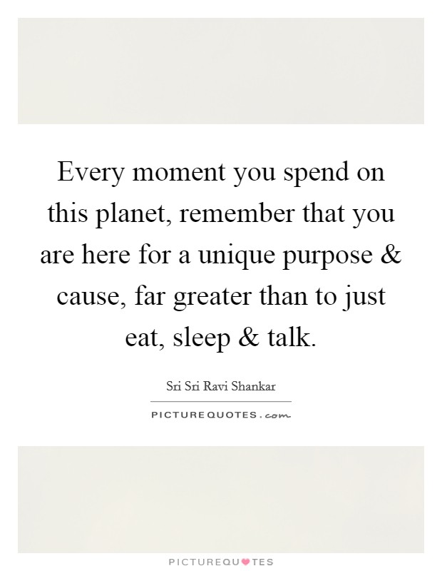 Every moment you spend on this planet, remember that you are here for a unique purpose and cause, far greater than to just eat, sleep and talk. Picture Quote #1