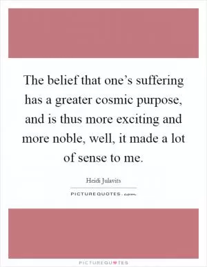 The belief that one’s suffering has a greater cosmic purpose, and is thus more exciting and more noble, well, it made a lot of sense to me Picture Quote #1